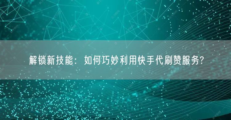 解锁新技能：如何巧妙利用快手代刷赞服务?