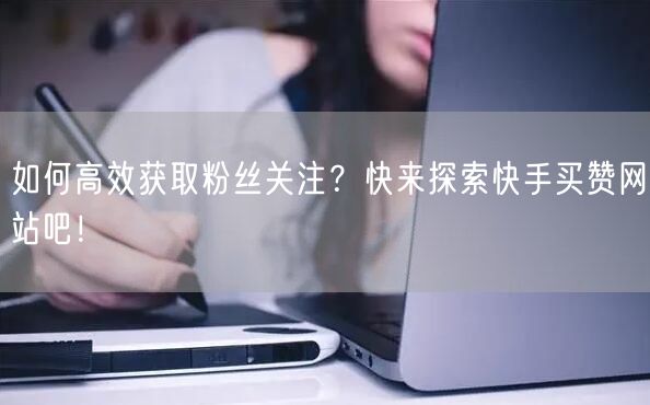 如何高效获取粉丝关注？快来探索快手买赞网站吧！