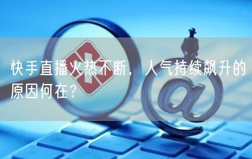 快手直播火热不断，人气持续飙升的原因何在？