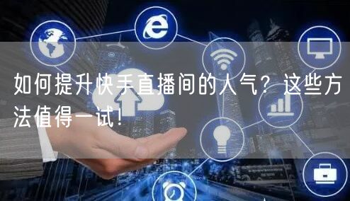 如何提升快手直播间的人气？这些方法值得一试！