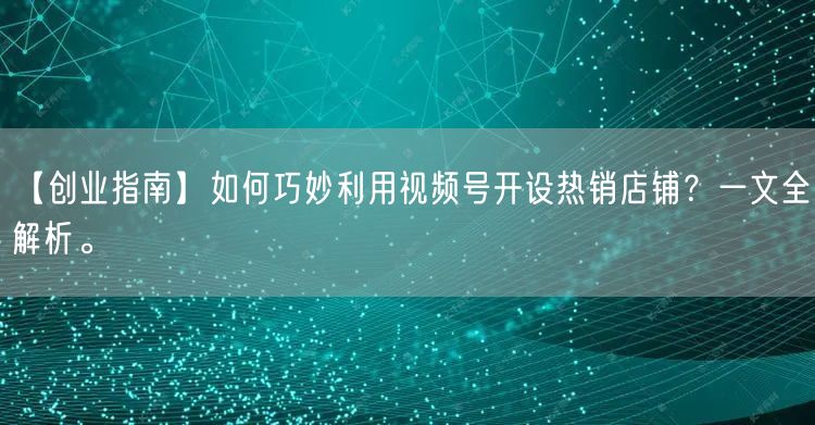 【创业指南】如何巧妙利用视频号开设热销店铺?一文全解析。