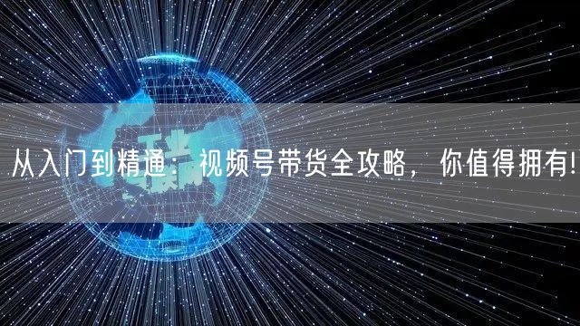 从入门到精通：视频号带货全攻略，你值得拥有!